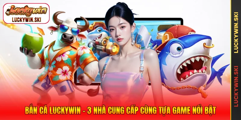 Bắn Cá Luckywin - 3 Nhà Cung Cấp Cùng Tựa Game Nổi Bật